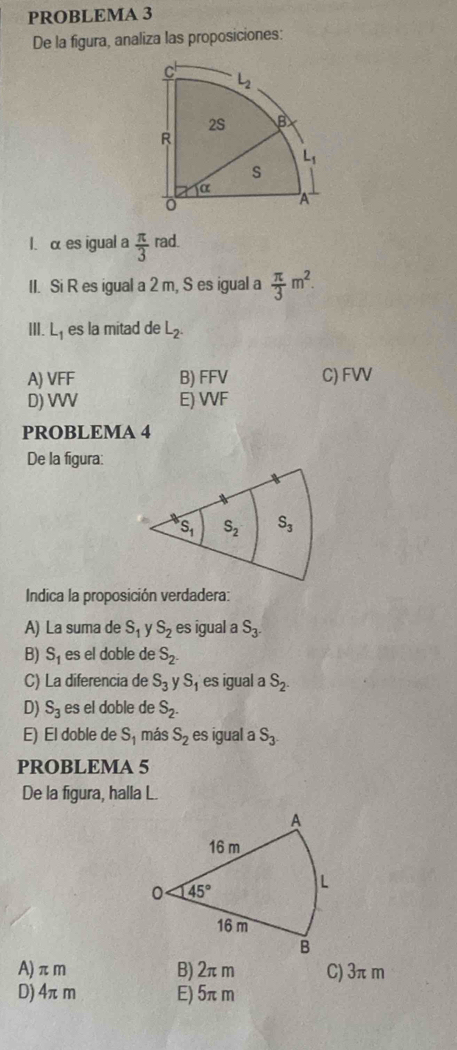 PROBLEMA 3
De la figura, analiza las proposiciones:
l. α es igual a  π /3  rad.
II. Si R es igual a 2 m, S es igual a  π /3 m^2.
III. L_1 es la mitad de L_2.
A) VFF B) FFV C) FVV
D) VVV E) VF
PROBLEMA 4
De la figura:
Indica la proposición verdadera:
A) La suma de S_1 y S_2 es igual a S_3.
B) S_1 es el doble de S_2.
C) La diferencia de S_3 S_1 es igual a S_2.
D) S_3 es el doble de S_2.
E) El doble de S_1 más S_2 es igual a S_3.
PROBLEMA 5
De la figura, halla L.
A)πm B) 2πm C) 3π m
D) 4πm E) 5πm