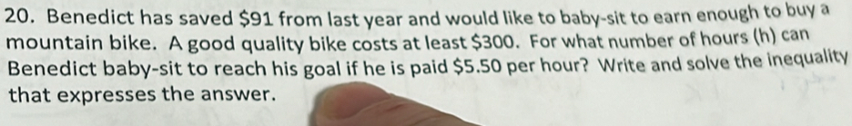 Benedict has saved $91 from last year and would like to baby-sit to earn enough to buy a 
mountain bike. A good quality bike costs at least $300. For what number of hours (h) can 
Benedict baby-sit to reach his goal if he is paid $5.50 per hour? Write and solve the inequality 
that expresses the answer.