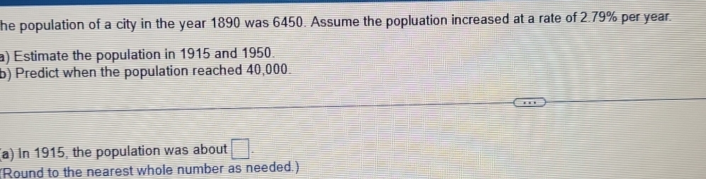 he population of a city in the year 1890 was 6450. Assume the popluation increased at a rate of 2.79% per year. 
a) Estimate the population in 1915 and 1950. 
b) Predict when the population reached 40,000. 
(a) In 1915, the population was about □. 
(Round to the nearest whole number as needed.)