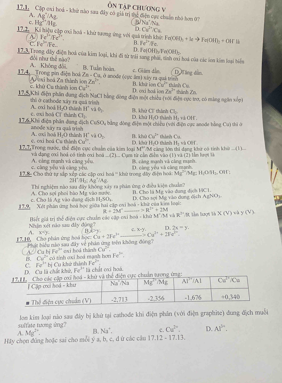 ÔN TậP CHƯơNG V
17.1. Cặp oxi hoá - khử nào sau đây có giá trị thể điện cực chuẩn nhỏ hơn 0?
A. Ag^+/Ag
B Na^+/Na.
c. Hg^(2+)/H D. Cu^(2+)/Cu.
17.2. Kí hiệu cặp oxi hoá - khử tương ứng với quá trình khử: Fe(OH)_3+Ieto Fe(OH)_2+OH^-la
A Fe^(3+)/Fe^(2+).
C. Fe^(3+) /Fe..
B. Fe^(2+)/Fe.
D. Fe(OH)_3/Fe(OH)_2.
17.3.Trong dãy điện hoá của kim loại, khi đi từ trái sang phải, tính oxi hoá của các ion kim loại biến
đồi như thế nào?
A. Không đổi. B. Tuần hoàn. c. Giảm dần. D. Tăng dần.
17.4. Trong pin điện hoá Zn-Cu 1, ở anode (cực âm) xảy ra quá trình
A oxi hoá Zn thành ion Zn^(2+). B. khử ion Cu^(2+) thành Cu,
c. khử Cu thành ion Cu^(2+). D. oxi hoá ion Zn^(2+) thành Zn,
17.5.Khi điện phân dung dịch NaCl bằng dòng điện một chiều (với điện cực trơ, có màng ngăn xhat op)
thì ở cathode xảy ra quá trình
A. oxi hoá H_2O thành H^+ và O_2. B. khử Cl thành Cl_2.
c. oxi hoá Cl¯ thành Cl_2. D. khử H_2O thành H_2 và O H°
17.6.Khi điện phân dung dịch CuSO_4 bằng dòng điện một chiều (với điện cực anode bằng Cu) thì ở
anode xảy ra quá trình
A. oxi hoá H_2O thành H^+ và O_2. B. khử Cu^(2+) thành Cu.
c. oxi hoá Cu thành Cu^(2+). D. khử H_2 O thành H_2 và OH .
17.7.Trong nước, thế điện cực chuẩn của kim loại M^(n+) /M càng lớn thì dạng khử có tính khử ...(1)...
và dạng oxi hoá có tính ọxi hoá ...(2)... Cụm từ cần điền vào (1) và (2) lần lượt là
A. càng mạnh và càng yếu. B. càng mạnh và càng mạnh.
c. càng yếu và càng yếu. D. càng yếu và càng mạnh.
17.8- Cho thứ tự sắp xếp các cặp oxi hoá “ khử trong dãy điện hoá: Mg^(2+)/Mg H_2O/H_2 , OH ;
2H^+/H_2;Ag^+/Ag.
Thí nghiệm nào sau đây không xảy ra phản ứng ở điều kiện chuẩn?
A. Cho sợi phoi bào Mg vào nước. B. Cho lá Mg vào dung dịch HC1.
c. Cho lá Ag vào dung dịch H_2SO_4. D. Cho sợi Mg vào dung dịch AgNO_3.
17.9. Xét phản ứng hoá học giữa hai cặp oxi hoá - khử của kim loại:
R+2M^+ - R^(2+)+2M
Biết giá trị thế điện cực chuẩn các cặp oxi hoá - khử M^+/M và R^(2+)/R lần lượt là X(V)vay J (V).
Nhận xét nào sau đây đúng?
A. x B,x>y. c. x-y. D. 2x=y.
17.10. Cho phản ứng hoá học: Cu+2Fe^(3+)to Cu^(2+)+2Fe^(2+).
Phát biểu nào sau đây về phản ứng trên không đúng?
A. Cu bị Fe³ oxi hoá thành Cu^(2+).
B. Cu^(2+) có tính oxi hoá mạnh hơn Fe^(3+)
C. Fe^(3+) bị Cu khử thành Fe^(2+).
D. Cu là chất khử, L' e³* là chất oxi hoá.
hế điện cực chuẩn tương ứng:
lon kim loại nào sau đây bị khử tại cathode khi điện phân (với điện graphite) dung dịch muối
sulfate tương ứng?
c.
A. Mg^(2+). B. Na^+. Cu^(2+). D. Al^(3+).
Hãy chọn dúng hoặc sai cho mỗi ý a, b, c, d ử các câu 17.12 - 17.13.