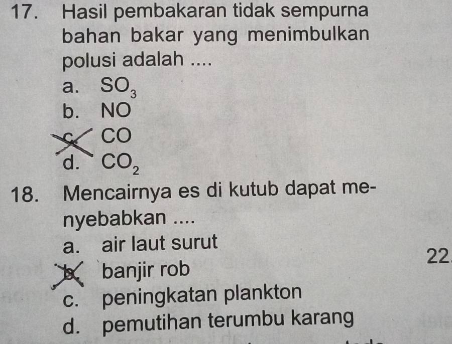 Hasil pembakaran tidak sempurna
bahan bakar yang menimbulkan
polusi adalah ....
a. SO_3
b. NO
C CO
d. CO_2
18. Mencairnya es di kutub dapat me-
nyebabkan ....
a. air laut surut
22
banjir rob
c. peningkatan plankton
d. pemutihan terumbu karang