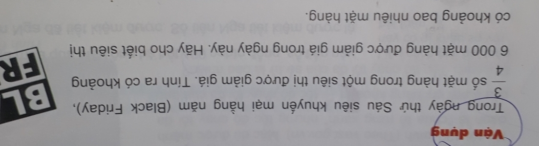 Vận dụng 
Trong ngày thứ Sáu siêu khuyến mại hằng năm (Black Friday),
 3/4  số mặt hàng trong một siêu thị được giảm giá. Tính ra có khoảng 
FR
6 000 mặt hàng được giảm giá trong ngày này. Hãy cho biết siêu thị 
có khoảng bao nhiêu mặt hàng.