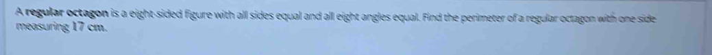 A regular octagon is a eight-sided figure with all sides equal and all eight angles equal. Find the perimeter of a regular octagon with one side 
measuring 17 cm.