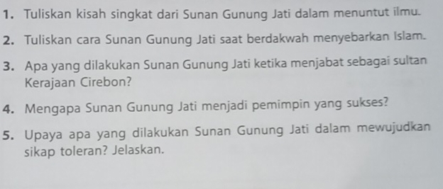 Tuliskan kisah singkat dari Sunan Gunung Jati dalam menuntut ilmu. 
2. Tuliskan cara Sunan Gunung Jati saat berdakwah menyebarkan Islam. 
3. Apa yang dilakukan Sunan Gunung Jati ketika menjabat sebagai sultan 
Kerajaan Cirebon? 
4. Mengapa Sunan Gunung Jati menjadi pemimpin yang sukses? 
5. Upaya apa yang dilakukan Sunan Gunung Jati dalam mewujudkan 
sikap toleran? Jelaskan.