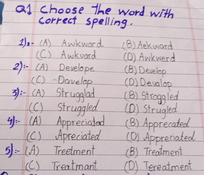 al choose The word with
correct spelling.
21)~ (A) Awkward (B) Aekward
(C) Awkvard (D) Awkwerd
21:-(A) Develope (B) Develop
(C)- Davelop (D) Devalop
:-(A) Strugglad (B) Stroggled
(C) struggled (D) strugled
4):- (A) Appreciated (B) Apprecated
(c) Apreciated (O) Appreciated
5: (A) Treetment (B) Treatment
(C) Treatmant (D) Tereatment