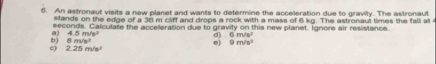 An astronaut visits a new planet and wants to determine the acceleration due to gravity. The astronaut
stands on the edge of a 36 m cliff and drops a rock with a mass of 6 kg. The astronaut times the fall at
seconds. Calculate the acceleration due to gravity on this new planet. Ignore air resistance.
a) 4.5m/s^2
d) 6m/s^2
b) 8m/s^2
e) 9m/s^2
c) 2.25m/s^2