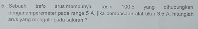 Sebuah trafo arus mempunyai rasio 100:5 yang dihubungkan 
denganamperemeter pada range 5 A, jika pembacaan alat ukur 3,5 A, hitunglah 
arus yang mengalir pada saluran ?