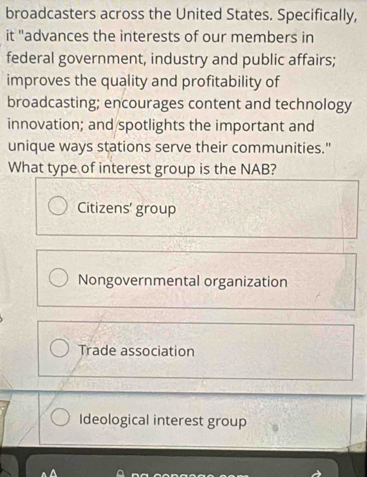 broadcasters across the United States. Specifically,
it "advances the interests of our members in
federal government, industry and public affairs;
improves the quality and profitability of
broadcasting; encourages content and technology
innovation; and/spotlights the important and
unique ways stations serve their communities."
What type of interest group is the NAB?
Citizens' group
Nongovernmental organization
Trade association
Ideological interest group