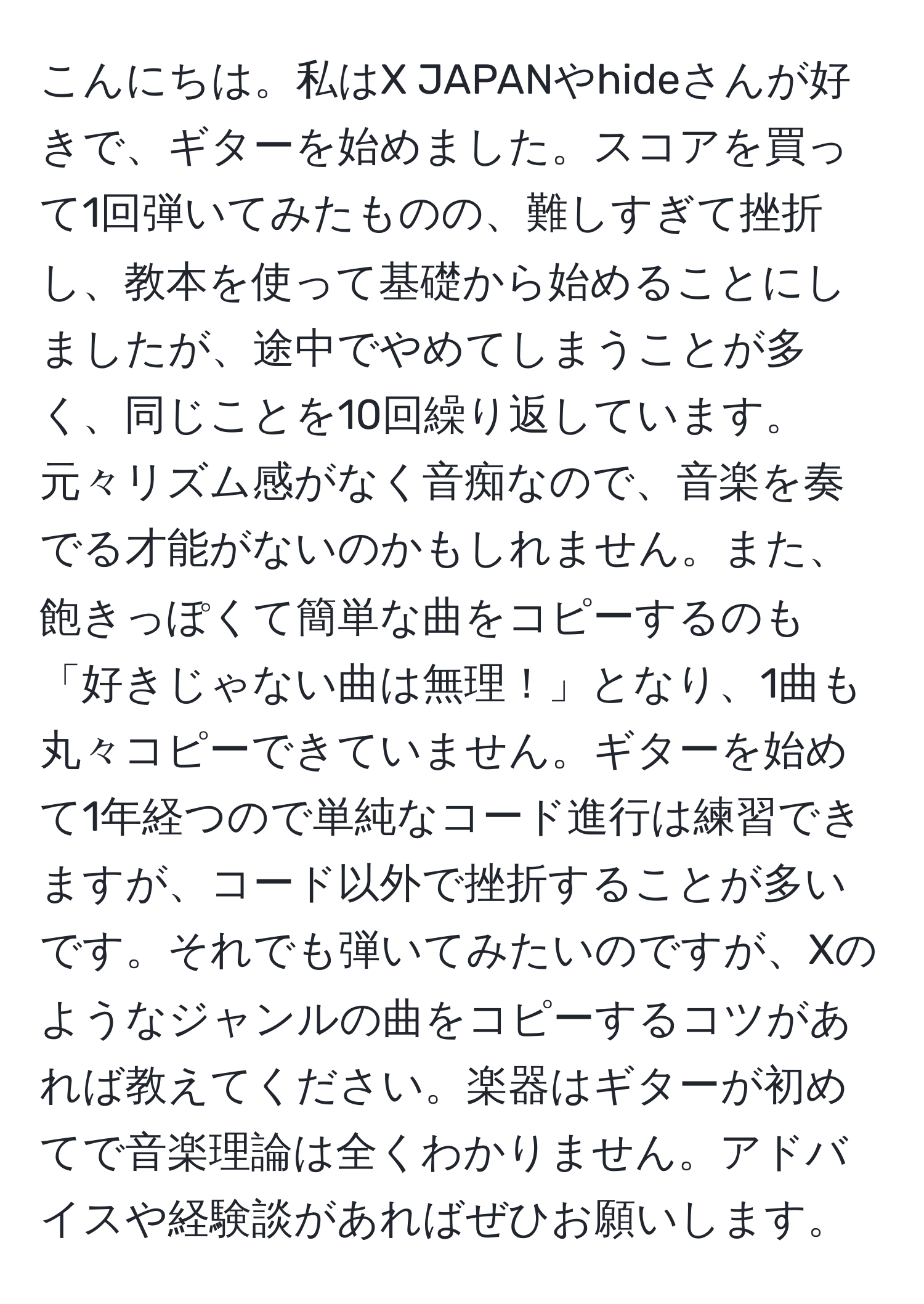 こんにちは。私はX JAPANやhideさんが好きで、ギターを始めました。スコアを買って1回弾いてみたものの、難しすぎて挫折し、教本を使って基礎から始めることにしましたが、途中でやめてしまうことが多く、同じことを10回繰り返しています。元々リズム感がなく音痴なので、音楽を奏でる才能がないのかもしれません。また、飽きっぽくて簡単な曲をコピーするのも「好きじゃない曲は無理！」となり、1曲も丸々コピーできていません。ギターを始めて1年経つので単純なコード進行は練習できますが、コード以外で挫折することが多いです。それでも弾いてみたいのですが、Xのようなジャンルの曲をコピーするコツがあれば教えてください。楽器はギターが初めてで音楽理論は全くわかりません。アドバイスや経験談があればぜひお願いします。