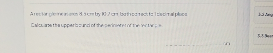 A rectangle measures 8.5 cm by 10.7 cm, both correct to 1 decimal place. 3.2 Ang 
Calculate the upper bound of the perimeter of the rectangle.
3. 3 Bea
_ cm