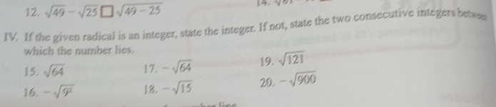 sqrt(49)-sqrt(25)□ sqrt(49-25) 14. ^ 
IV. If the given radical is an integer, state the integer. If not, state the two consecutive integers betwes 
which the number lies. 
15. sqrt(64) 17. -sqrt(64) 19. sqrt(121)
16. -sqrt(9^2) 18. -sqrt(15) 20. -sqrt(900)