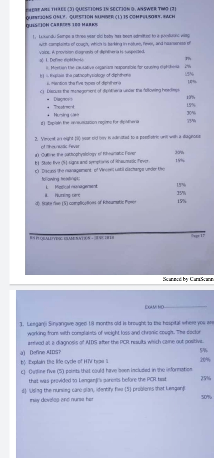 THERE ARE THREE (3) QUESTIONS IN SECTION D. ANSWER TWO (2) 
QUESTIONS ONLY. QUESTION NUMBER (1) IS COMPULSORY. EACH 
QUESTION CARRIES 100 MARKS 
1, Lukundu Sempe a three year old baby has been admitted to a paediatric wing 
with complaints of cough, which is barking in nature, fever, and hoarseness of 
voice. A provision diagnosis of diphtheria is suspected. 
a) i. Define diphtheria 3%
ii. Mention the causative organism responsible for causing diphtheria 2%
b) i. Explain the pathophysiology of diphtheria 15%
ii. Mention the five types of diphtheria 10%
c) Discuss the management of diphtheria under the following headings 
Diagnosis 10%
Treatment 15%
Nursing care 30%
d) Explain the immunization regime for diphtheria 15%
2. Vincent an eight (8) year old boy is admitted to a paediatric unit with a diagnosis 
of Rheumatic Fever 
a) Outline the pathophysiology of Rheumatic Fever 20%
b) State five (5) signs and symptoms of Rheumatic Fever. 15%
c) Discuss the management of Vincent until discharge under the 
following headings; 
i, Medical management
15%
ii. Nursing care 35%
d) State five (5) complications of Rheumatic Fever 15%
RN PI QUALIFYING EXAMINATION - JUNE 2018 Page 17 
Scanned by CamScann 
EXAM NO 
3. Lenganji Sinyangwe aged 18 months old is brought to the hospital where you are 
working from with complaints of weight loss and chronic cough. The doctor 
arrived at a diagnosis of AIDS after the PCR results which came out positive. 
a) Define AIDS?
5%
b) Explain the life cycle of HIV type 1 20%
c) Outline five (5) points that could have been included in the information 
that was provided to Lenganji's parents before the PCR test 25%
d) Using the nursing care plan, identify five (5) problems that Lenganji 
may develop and nurse her
50%