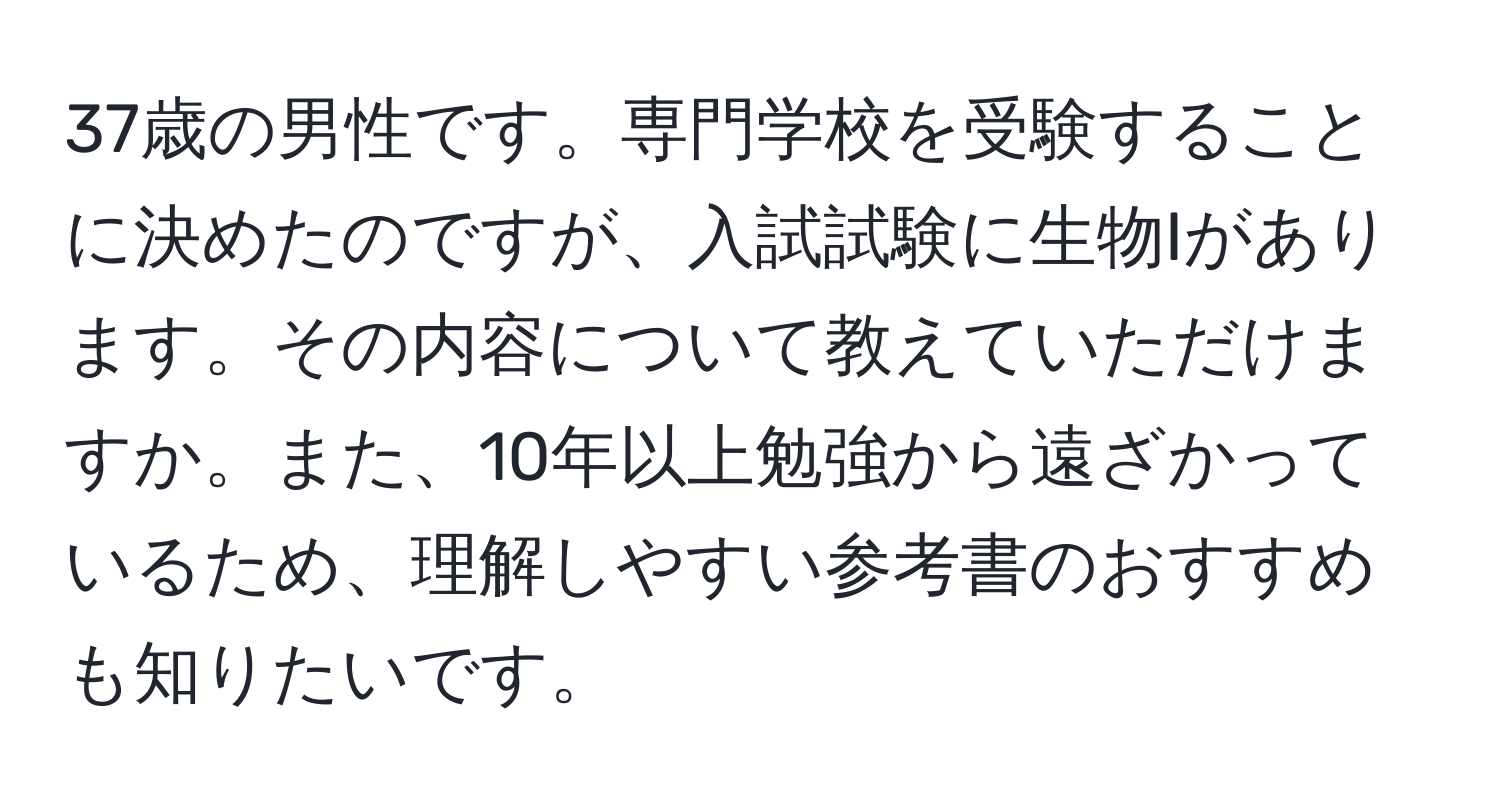 37歳の男性です。専門学校を受験することに決めたのですが、入試試験に生物Iがあります。その内容について教えていただけますか。また、10年以上勉強から遠ざかっているため、理解しやすい参考書のおすすめも知りたいです。