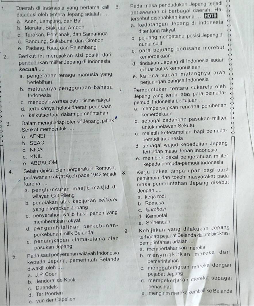 Daerah di Indçnesia yang pertama kali 6. Pada masa pendudukan Jepang terjadi
diduduki oleh tntara Jepang adalah .... perlawanan di berbagai daerah. Hal
a. Aceh, Lampung, dan Bali tersebut disebabkan karena ... HOTS
b. Morotai, Biak, dan Ambon a. kedatangan Jepang di Indonesia
c. Tarakan, Pontianak, dan Samarinda ditentang rakyat
d. Bandung, Sukabumi, dan Cirebon b. pejuang mengetahui posisi Jepang di
e. Padang, Riau, dan Palembang dunia sulit
2.  n Berikut ini merupakan sisi positif dari c. para pejuang berusaha merebut
kemerdekaan
pendudukan militer Jepang di Indonesia, d. tindakan Jepang di Indonesia sudah
kecuali .... di luar batas kemanusiaan
a. pengerahan enaga manusia yang e. karena sudah matangnya arah
berlebihan
perjuangan bangsa Indonesia
b. meluasnya penggunaan bahasa Pembentukan tentara sukarela oleh
7.
Indonesia
c. menebalnya rasa patriotisme rakyat Jepang yang terdiri atas para pemuda-
d. terbukanya isolasi daerah pedesaan pemudi Indonesia bertujuan ....
e. keikutsertaan dalam pemerintahan a. mempersiapkan rencana pemberian
kemerdekaan
3. Dalam menghadapi ofensif Jepang, pihak b. sebagai cadangan pasukan militer
Serikat membentuk .... untuk melawan Sekutu
a. AFNEI c. melatih keterampilan bagi pemuda-
b. SEAC pemudi Indonesia
c. NICA d. sebagai wujud kepedulian Jepang
d. KNIL terhadap masa depan Indonesia
e. ABDACOM e. memberi bekal pengetahuan militer
kepada pemuda-pemudi Indonesia
4. . Selain dipicu oleh pergerakan Romusa,
perlawanan rakyat Aceh pada 1942 terjadi 8.  Kerja paksa tanpa upah bagi para
pemimpin dan tokoh masyarakat pada
karena ....
masa pemerintahan Jepang disebut
a. penghancuran masjid-masjid di dengan ....
wilayah Cot Pileng
b. penolakan atas kebijakan seikerei a. kerja rodi
yang diterapkan Jepang b. Romusa
c. penyerahan wajib hasil panen yang c. kinrohosi
memberatkan rakyat d. Kempetai
d. pengambilalihan perkebunan- e. Seinendan
perkebunan milik Belanda 9. Kebijakan yang dilakukan Jepang
e. penangkapan ulama-ulama oleh terhadap pejabat Belanda dalam birokrasi
pasukan Jepang pemerintahan adalah ....
5. Pada saat penyerahan wilayah Indonesia a.mempertahankan mereka
kepada Jepang, pemerintah Belanda b. menyingkirkan mereka dari
diwakili oleh .... pemerintahan
a. J.P. Coen c. menggabungkan mereka dengan
pejabat Jepang
b. Jenderal de Kock
d. mempekerjakan mereka sebagai
c. Daendels penasihat
d. Ter Poorten
e. van der Capellen e.mengirim mereka kemball ke Belanda