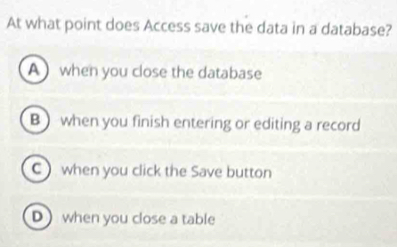 At what point does Access save the data in a database?
A when you close the database
B) when you finish entering or editing a record
C when you click the Save button
D when you close a table