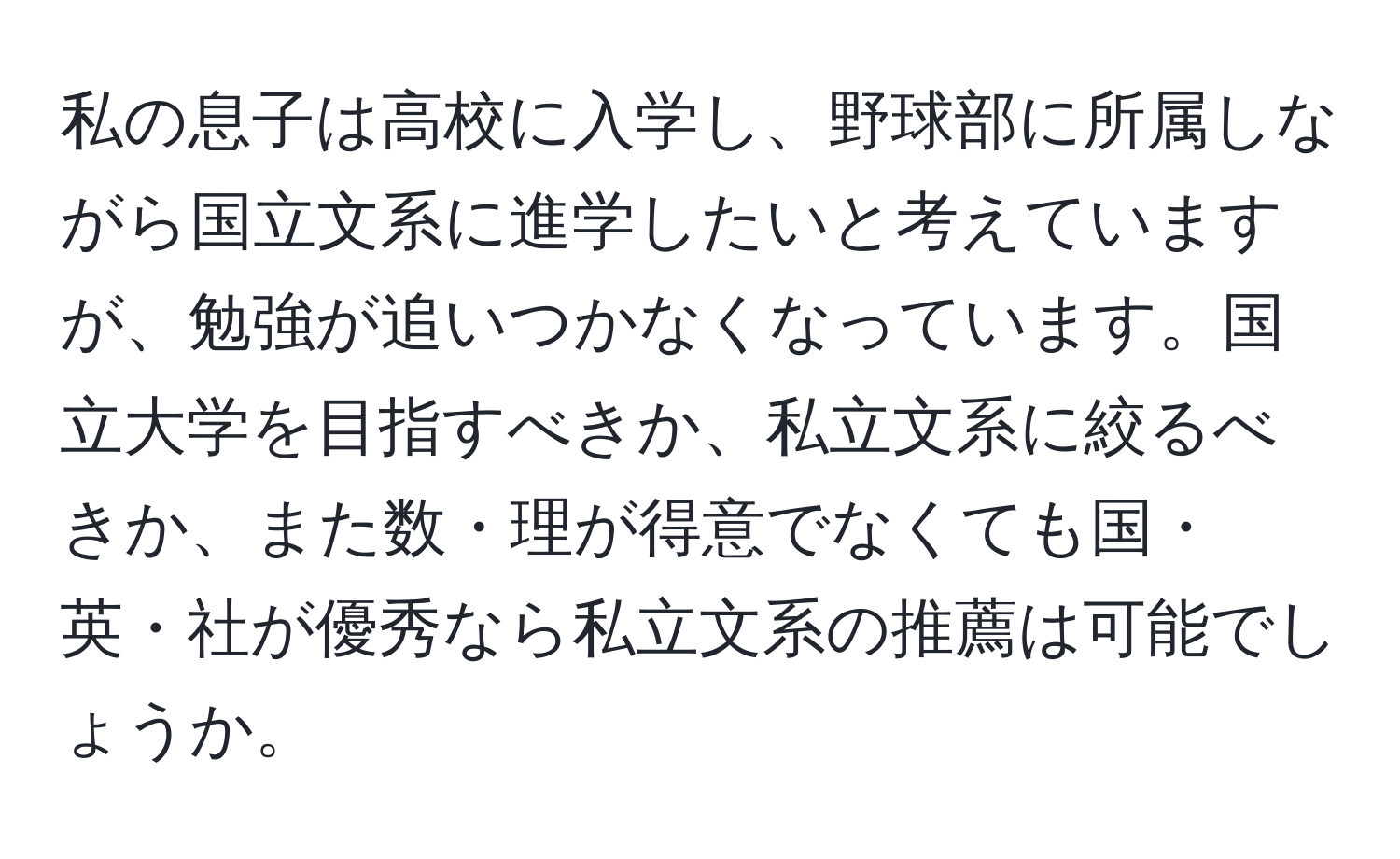 私の息子は高校に入学し、野球部に所属しながら国立文系に進学したいと考えていますが、勉強が追いつかなくなっています。国立大学を目指すべきか、私立文系に絞るべきか、また数・理が得意でなくても国・英・社が優秀なら私立文系の推薦は可能でしょうか。