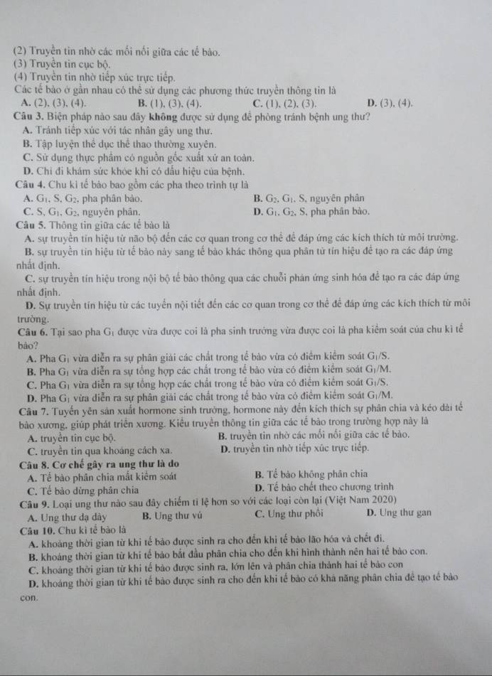 (2) Truyền tin nhờ các mối nối giữa các tế bảo.
(3) Truyền tin cục bộ.
(4) Truyền tin nhờ tiếp xúc trực tiếp.
Các tế bào ở gần nhau có thể sử dụng các phương thức truyền thông tin là
A. (2), (3), (4). B. (1), (3), (4). C. (1), (2), (3). D. (3), (4).
Câu 3. Biện pháp nào sau đây không được sử dụng để phòng tránh bệnh ung thư?
A. Tránh tiếp xúc với tác nhân gây ung thư.
B. Tập luyện thể dục thể thao thường xuyên.
C. Sử dụng thực phầm có nguồn gốc xuất xứ an toàn.
D. Chi đi khám sức khóe khi có dấu hiệu của bệnh.
Câu 4. Chu ki tế bảo bao gồm các pha theo trình tự là
A. G_1.G_2, , pha phân bảo. B. G_2,G_1. S, nguyên phân
C. S,G_1,G_2 , nguyên phân. D. G_1,G_2, S , pha phân bào.
Câu 5. Thông tin giữa các tế bào là
A. sự truyền tin hiệu từ não bộ đến các cơ quan trong cơ thể để đáp ứng các kích thích từ môi trường.
B. sự truyền tín hiệu từ tế bảo này sang tế bào khác thông qua phân từ tín hiệu để tạo ra các đáp ứng
nhất định.
C. sự truyền tín hiệu trong nội bộ tế bảo thông qua các chuỗi phản ứng sinh hóa để tạo ra các đáp ứng
nhất định.
D. Sự truyền tín hiệu từ các tuyển nội tiết đến các cơ quan trong cơ thể để đáp ứng các kích thích từ môi
trường.
Câu 6. Tại sao pha G_1 được vừa được coi là pha sinh trưởng vừa được coi là pha kiểm soát của chu kì tế
bào?
A. Pha G a vừa diễn ra sự phân giải các chất trong tể bào vừa có điểm kiểm soát G_1/S.
B. Pha G_1 vừa diễn ra sự tổng hợp các chất trong tế bảo vừa có điểm kiểm soát G_1/N
C. Pha G_1 vừa diễn ra sự tổng hợp các chất trong tế bảo vừa có điểm kiểm soát G_1/S.
D. Pha G_1 vừa diễn ra sự phân giải các chất trong tế bào vừa có điểm kiểm soát G_1/M
Câu 7. Tuyến yên sản xuất hormone sinh trưởng, hormone này đến kích thích sự phân chia và kéo dài tế
bào xương, giúp phát triển xương. Kiều truyền thông tin giữa các tế bào trong trường hợp này là
A. truyền tin cục bộ. B. truyền tin nhờ các mối nối giữa các tế bào.
C. truyền tin qua khoáng cách xa. D. truyền tin nhờ tiếp xúc trực tiếp.
Câu 8. Cơ chế gây ra ung thư là do
A. Tế bào phân chia mất kiểm soát B. Tể bào khōng phân chia
C. Tể bào dừng phân chia D. Tể bảo chết theo chương trình
Câu 9. Loại ung thư nào sau đây chiếm tỉ lệ hơn so với các loại còn lại (Việt Nam 2020)
A. Ung thư dạ dày B. Ung thư vú C. Ung thư phối D. Ung thư gan
Câu 10. Chu kì tể bào là
A. khoảng thời gian từ khi tế bảo được sinh ra cho đến khi tế bảo lão hóa và chết đi.
B. khoảng thời gian từ khi tế bảo bắt đầu phân chia cho đến khi hình thành nên hai tế bảo con.
C. khoảng thời gian từ khi tế bào được sinh ra, lớn lên và phân chia thành hai tế bảo con
D. khoáng thời gian từ khi tế bảo được sinh ra cho đến khi tế bảo có khả năng phân chia đề tạo tế bảo
con.