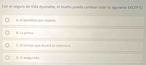 Con el seguro de Vida Ajustable, el dueño puede cambiar todo lo siguiente EXCEPTO
A. El beneficio por muerte.
B. La prima.
C. El tiempo que durará la cobertura.
D. El asegurado.