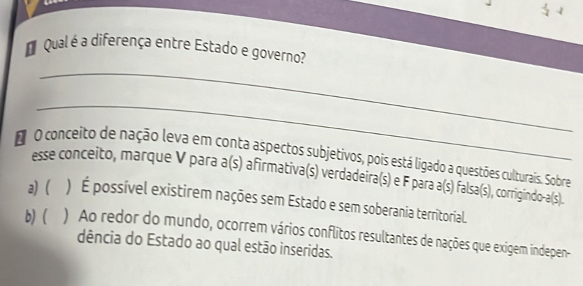 Qual é a diferença entre Estado e governo? 
_ 
_ 
d O conceito de nação leva em conta aspectos subjetivos, pois está ligado a questões culturais. Sobre 
esse conceito, marque V para a(s) afirmativa(s) verdadeira(s) e F para a(s) falsa(s), corrigindo-a(s) 
a) ( ) É possível existirem nações sem Estado e sem soberania territorial. 
b) ( ) Ao redor do mundo, ocorrem vários conflitos resultantes de nações que exigem indepen 
dência do Estado ao qual estão inseridas.