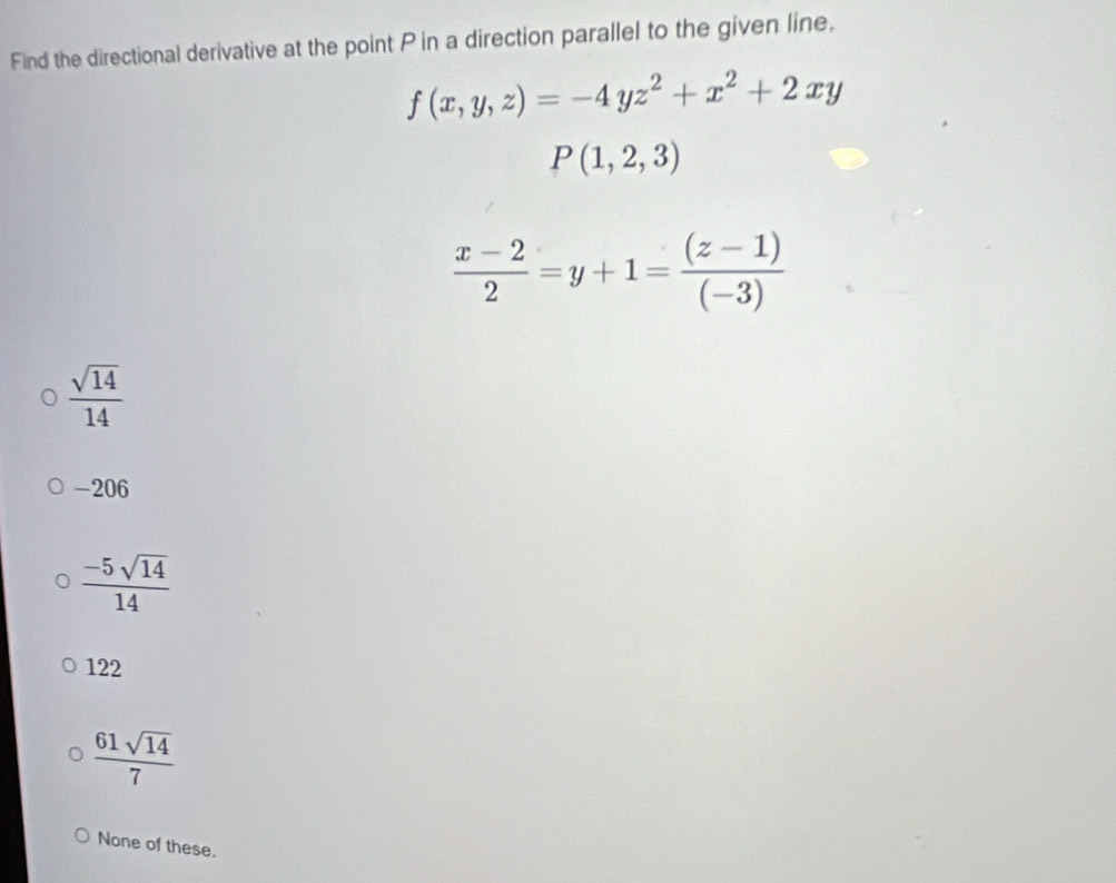 Find the directional derivative at the point P in a direction parallel to the given line,
f(x,y,z)=-4yz^2+x^2+2xy
P(1,2,3)
 (x-2)/2 =y+1= ((z-1))/(-3) 
 sqrt(14)/14 
-206
 (-5sqrt(14))/14 
122
 61sqrt(14)/7 
None of these.