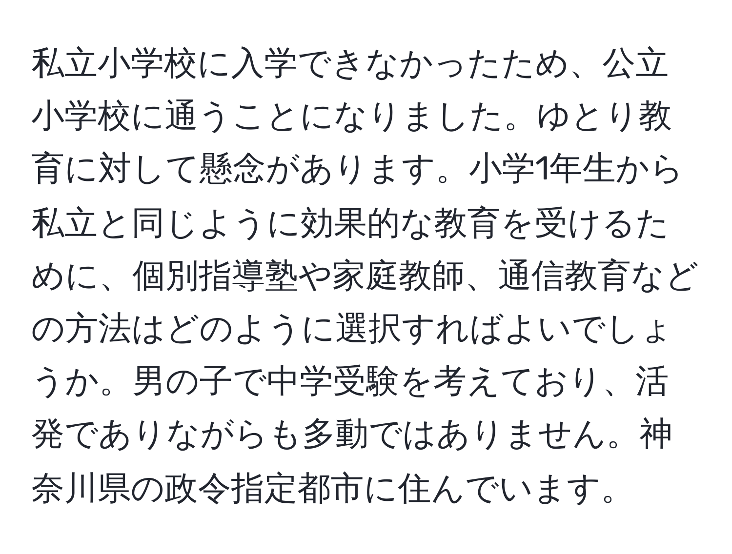 私立小学校に入学できなかったため、公立小学校に通うことになりました。ゆとり教育に対して懸念があります。小学1年生から私立と同じように効果的な教育を受けるために、個別指導塾や家庭教師、通信教育などの方法はどのように選択すればよいでしょうか。男の子で中学受験を考えており、活発でありながらも多動ではありません。神奈川県の政令指定都市に住んでいます。