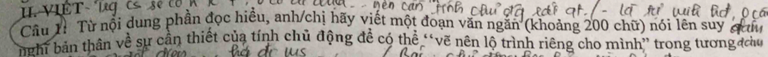 VIÊT- 
Câu 1ỉ Từ nội dung phần đọc hiều, anh/chị hãy viết một đoạn văn ngắn (khoảng 200 chữ) nói lên suy a 
nghĩ bản thân về sự cần thiết của tính chủ động đề có thể “vẽ nên lộ trình riêng cho mình” trong tương u