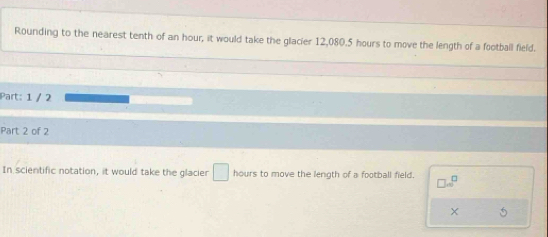 Rounding to the nearest tenth of an hour, it would take the glacier 12,080.5 hours to move the length of a football field. 
Part: 1 / 2 
Part 2 of 2 
In scientific notation, it would take the glacier □ hours to move the length of a football field. □ .sqrt (^)^(□)
5