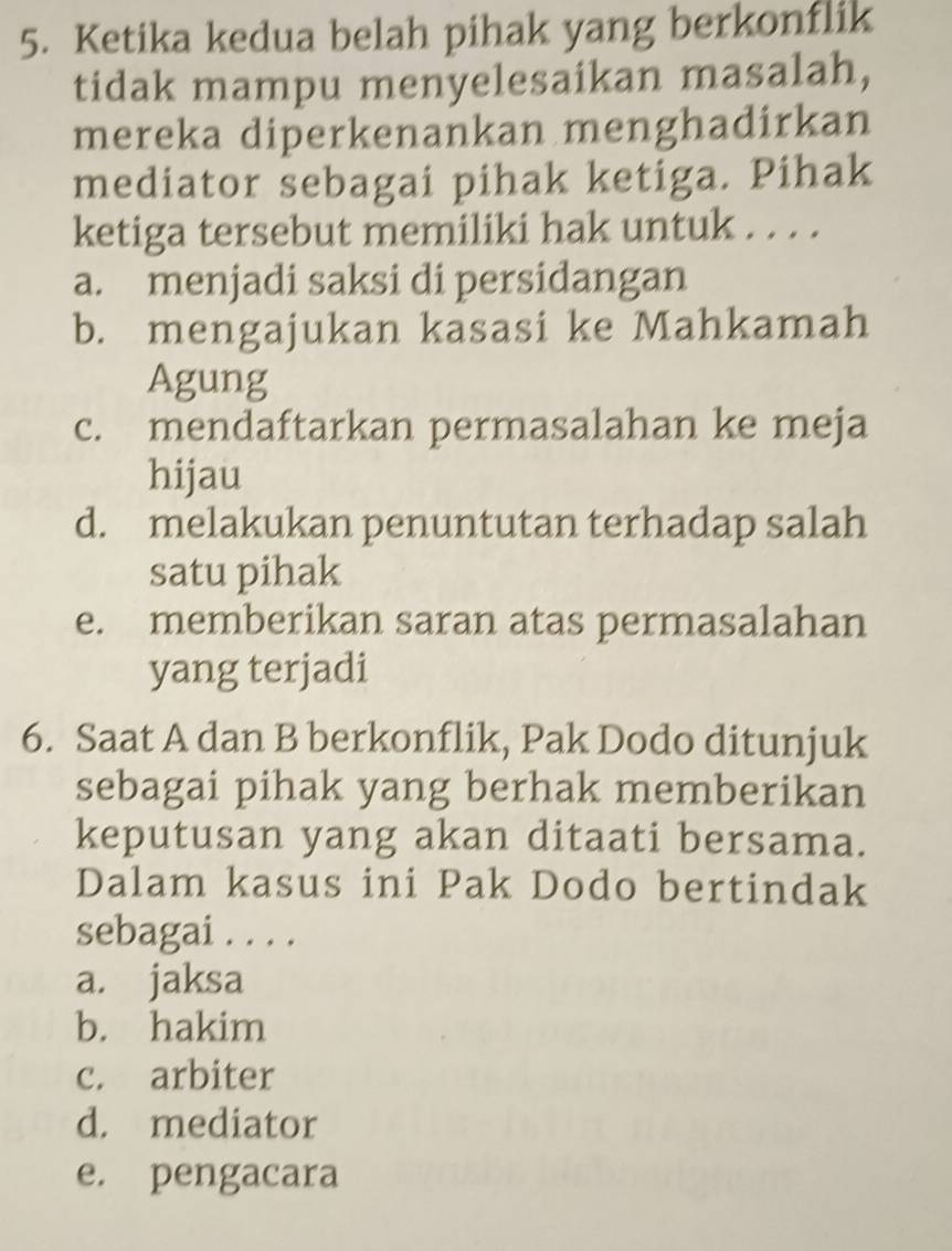 Ketika kedua belah pihak yang berkonflik
tidak mampu menyelesaikan masalah,
mereka diperkenankan menghadirkan
mediator sebagai pihak ketiga. Pihak
ketiga tersebut memiliki hak untuk . . . .
a. menjadi saksi di persidangan
b. mengajukan kasasi ke Mahkamah
Agung
c. mendaftarkan permasalahan ke meja
hijau
d. melakukan penuntutan terhadap salah
satu pihak
e. memberikan saran atas permasalahan
yang terjadi
6. Saat A dan B berkonflik, Pak Dodo ditunjuk
sebagai pihak yang berhak memberikan
keputusan yang akan ditaati bersama.
Dalam kasus ini Pak Dodo bertindak
sebagai . . . .
a. jaksa
b. hakim
c. arbiter
d. mediator
e. pengacara