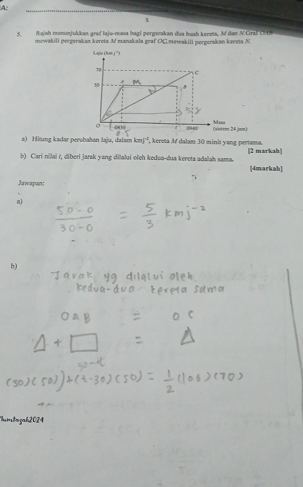 A:
5
5. Rajah menunjukkan graf laju-masa bagi pergerakan dua buah kereta, M dan N.Graf OAB
mewakili pergerakan kereta M manakala graf OC mewakili pergerakan kereta N.
a) Hitung kadar perubahan laju, dalam kmj^(-2), , kereta M dalam 30 minit yang pertama.
[2 markah]
b) Cari nilai t, diberi jarak yang dilalui oleh kedua-dua kereta adalah sama.
[4markah]
Jawapan:
a)
b)
Iumtazah2024