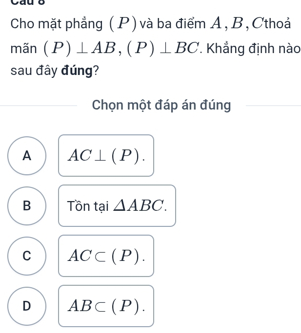 Cho mặt phẳng ( P) và ba điểm A , B, Cthoả
mãn (P)⊥ AB, (P)⊥ BC. Khẳng định nào
sau đây đúng?
Chọn một đáp án đúng
A AC⊥ (P).
B Tồn tại △ ABC.
C AC⊂ (P).
D AB⊂ (P).