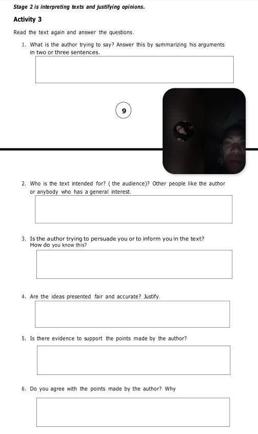 Stage 2 is interpreting texts and justifying opinions. 
Activity 3 
Read the text again and answer the questions. 
1. What is the author trying to say? Answer this by summarizing his arguments 
in two or three sentences. 
9 
2. Who is the text intended for? ( the audience)? Other people like the author 
or anybody who has a general interest. 
3. Is the author trying to persuade you or to inform you in the text? 
How do you know this? 
4. Are the ideas presented fair and accurate? Justify. 
5. Is there evidence to support the points made by the author? 
6. Do you agree with the points made by the author? Why