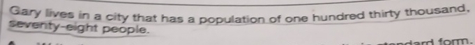 Gary lives in a city that has a population of one hundred thirty thousand, 
seventy-eight people. 
lard form.