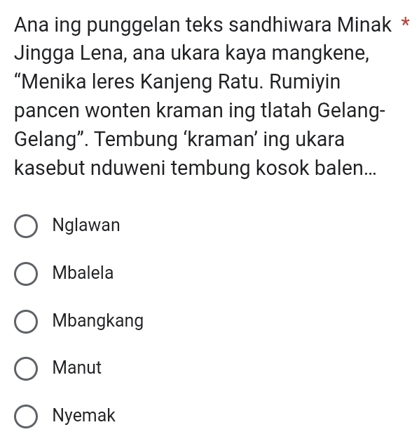 Ana ing punggelan teks sandhiwara Minak *
Jingga Lena, ana ukara kaya mangkene,
“Menika leres Kanjeng Ratu. Rumiyin
pancen wonten kraman ing tlatah Gelang-
Gelang”. Tembung ‘kraman’ ing ukara
kasebut nduweni tembung kosok balen...
Nglawan
Mbalela
Mbangkang
Manut
Nyemak