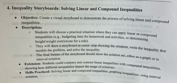 Inequality Storyboards: Solving Linear and Compound Inequalities 
Objective: Create a visual storyboard to demonstrate the process of solving linear and compound 
inequalities. 
Description: 
Students will choose a practical situation where they can apply linear or compound 
inequalities (e.g., budgeting time for homework and activities, or determining 
height/weight restrictions for a ride). 
They will draw a storyboard or comic strip showing the situation, write the inequality that 
models the problem, and solve the inequality. 
The final frames of the storyboard should show the solution set, either as a graph or in 
interval notation. 
Extension: Students could compare and contrast linear inequalities with compound inequalities, 
showing how different inequalities impact the range of solutions. 
Skills Practiced: Solving linear and compound inequalities, graphing inequalities, using interval 
notation.