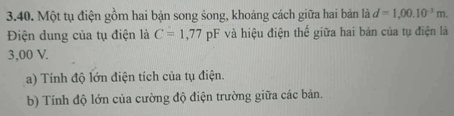 Một tụ điện gồm hai bản song song, khoảng cách giữa hai bản là d=1,00.10^(-3)m. 
Điện dung của tụ điện là C=1,77pF và hiệu điện thế giữa hai bản của tụ điện là
3,00 V. 
a) Tính độ lớn điện tích của tụ điện. 
b) Tính độ lớn của cường độ điện trường giữa các bản.