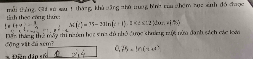 mỗi tháng. Giả sử sau t tháng, khả năng nhớ trung bình của nhóm học sinh đó được 
tính theo công thức:
M(t)=75-20ln (t+1), 0≤ t≤ 12 (đơn 1:%
Đến tháng thứ mẩy thì nhóm học sinh đó nhớ được khoảng một nửa danh sách các loài 
động vật đã xem? 
Điền đáp số: