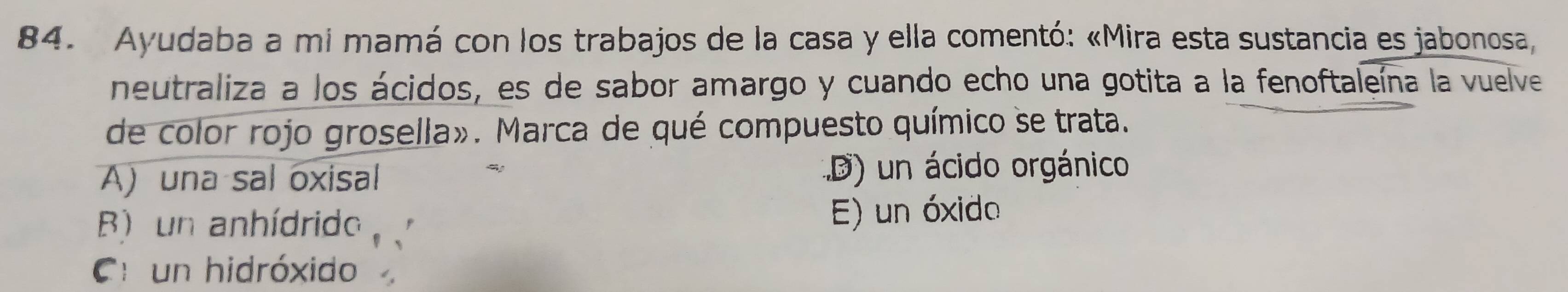 Ayudaba a mi mamá con los trabajos de la casa y ella comentó: «Mira esta sustancia es jabonosa,
neutraliza a los ácidos, es de sabor amargo y cuando echo una gotita a la fenoftaleína la vuelve
de color rojo grosella». Marca de qué compuesto químico se trata.
A) una sal oxisal D) un ácido orgánico
B) un anhídrido E) un óxido
C un hidróxido