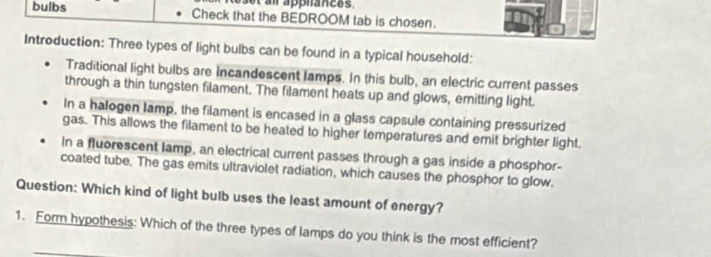 Reset ai apphances. 
bulbs Check that the BEDROOM tab is chosen. 
Introduction: Three types of light bulbs can be found in a typical household: 
Traditional light bulbs are Incandescent lamps. In this bulb, an electric current passes 
through a thin tungsten filament. The filament heats up and glows, emitting light. 
In a halogen lamp, the filament is encased in a glass capsule containing pressurized 
gas. This allows the filament to be heated to higher temperatures and emit brighter light. 
In a fluorescent lamp, an electrical current passes through a gas inside a phosphor- 
coated tube. The gas emits ultraviolet radiation, which causes the phosphor to glow. 
Question: Which kind of light bulb uses the least amount of energy? 
1. Form hypothesis: Which of the three types of lamps do you think is the most efficient?