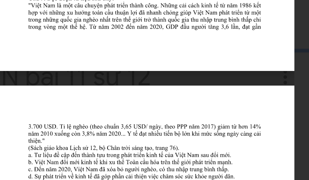 "Việt Nam là một câu chuyện phát triển thành công. Những cải cách kinh tế từ năm 1986 kết
hợp với những xu hướng toàn cầu thuận lợi đã nhanh chóng giúp Việt Nam phát triển từ một
trong những quốc gia nghèo nhất trên thế giới trở thành quốc gia thu nhập trung bình thấp chỉ
trong vòng một thế hệ. Từ năm 2002 đến năm 2020, GDP đầu người tăng 3,6 lần, đạt gần
3.700 USD. Tỉ lệ nghèo (theo chuẩn 3,65 USD / ngày, theo PPP năm 2017) giảm từ hơn 14%
năm 2010 xuống còn 3,8% năm 2020... Y tế đạt nhiều tiến bộ lớn khi mức sống ngày càng cải
thiện."
(Sách giáo khoa Lịch sử 12, bộ Chân trời sáng tạo, trang 76).
a. Tư liệu đề cập đến thành tựu trong phát triển kinh tế của Việt Nam sau đổi mới.
b. Việt Nam đồi mới kinh tế khi xu thế Toàn cầu hóa trên thế giới phát triển mạnh.
c. Đến năm 2020, Việt Nam đã xóa bỏ người nghèo, có thu nhập trung bình thấp.
d. Sự phát triển về kinh tế đã góp phần cải thiện việc chăm sóc sức khỏe người dân.