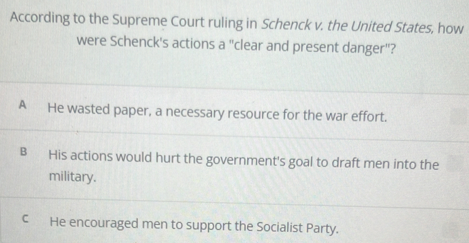 According to the Supreme Court ruling in Schenck v. the United States, how
were Schenck's actions a "clear and present danger"?
A He wasted paper, a necessary resource for the war effort.
B His actions would hurt the government's goal to draft men into the
military.
C He encouraged men to support the Socialist Party.