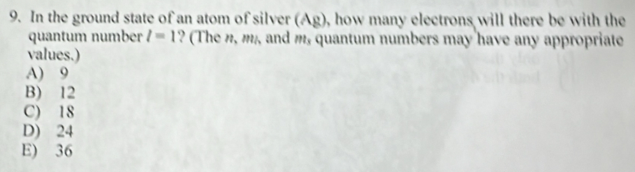 In the ground state of an atom of silver (Ag), how many electrons will there be with the
quantum number l=1 ? (The n, m,, and m, quantum numbers may have any appropriate
values.)
A) 9
B) 12
C) 18
D) 24
E) 36