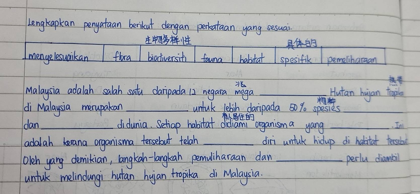 Lengkapkan penyataan berikut dengan perkataan yang sesuai.


mengelesuaikan flora biodiversiti fauna habitat spesifik pemeliharaan
Malaysia adalah salah satu daripada 12 negara mega _Hutan huian trapile

di Malaysia merupakan _untul lebih daripada 50% spesies_

dan_ didunia. Setiap habitat didiami organism a yang _. In
adalah becana organisma tersebut telah _diri untuk hidup di habitat teascbol
Oleh yang demikian, langkan-langkan pemuliharaan dan _perlu diambil
untul melindungi hutan huan tropika di Malaysia.