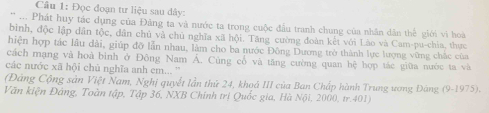 Đọc đoạn tư liệu sau dây: 
* ... Phát huy tác dụng của Đảng ta và nước ta trong cuộc đầu tranh chung của nhân dân thế giới vì hoà 
bình, độc lập dân tộc, dân chủ và chủ nghĩa xã hội. Tăng cường đoàn kết với Lào và Cam-pu-chia, thực 
hiện hợp tác lâu dài, giúp đỡ lẫn nhau, làm cho ba nước Đông Dương trở thành lực lượng vững chắc của 
cách mạng và hoà bình ở Đông Nam Á. Cùng cố và tăng cường quan hệ hợp tác giữa nước ta và 
các nước xã hội chủ nghĩa anh em... '' 
(Đảng Cộng sản Việt Nam, Nghị quyết lần thứ 24, khoá III của Ban Chấp hành Trung ương Đảng (9-1975). 
Văn kiện Đảng, Toàn tập, Tập 36, NXB Chính trị Quốc gia, Hà Nội, 2000, tr. 401)