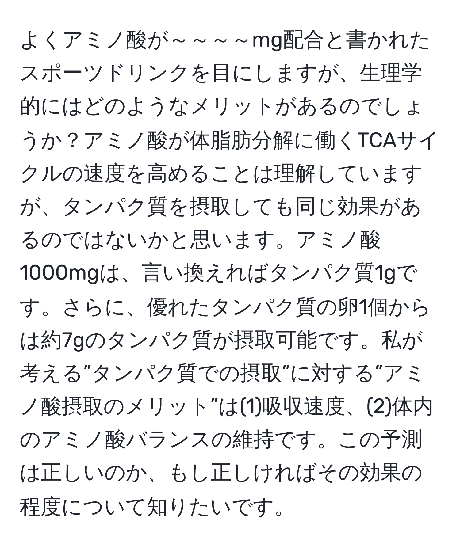 よくアミノ酸が～～～～mg配合と書かれたスポーツドリンクを目にしますが、生理学的にはどのようなメリットがあるのでしょうか？アミノ酸が体脂肪分解に働くTCAサイクルの速度を高めることは理解していますが、タンパク質を摂取しても同じ効果があるのではないかと思います。アミノ酸1000mgは、言い換えればタンパク質1gです。さらに、優れたタンパク質の卵1個からは約7gのタンパク質が摂取可能です。私が考える”タンパク質での摂取”に対する”アミノ酸摂取のメリット”は(1)吸収速度、(2)体内のアミノ酸バランスの維持です。この予測は正しいのか、もし正しければその効果の程度について知りたいです。