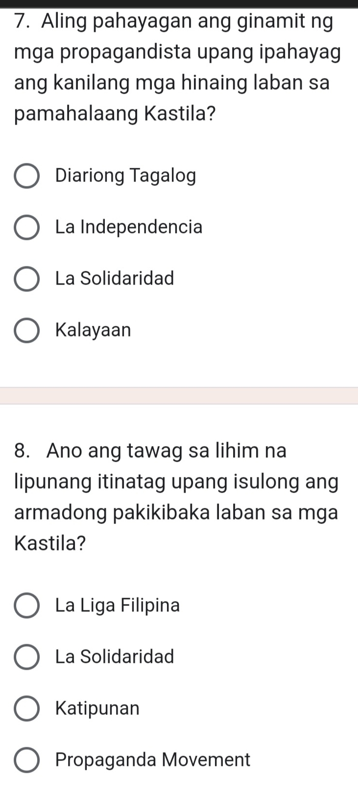 Aling pahayagan ang ginamit ng
mga propagandista upang ipahayag
ang kanilang mga hinaing laban sa
pamahalaang Kastila?
Diariong Tagalog
La Independencia
La Solidaridad
Kalayaan
8. Ano ang tawag sa lihim na
lipunang itinatag upang isulong ang
armadong pakikibaka laban sa mga
Kastila?
La Liga Filipina
La Solidaridad
Katipunan
Propaganda Movement