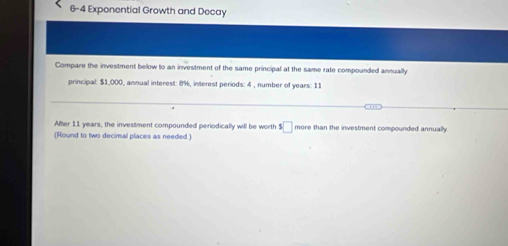 6-4 Exponential Growth and Decay 
Compare the investment below to an investment of the same principal at the same rate compounded annually. 
principal: $1,000, annual interest: 8%, interest periods: 4 , number of years : 11
After 11 years, the investment compounded periodically will be worth $□ more than the investment compounded annually. 
(Round to two decimal places as needed.)