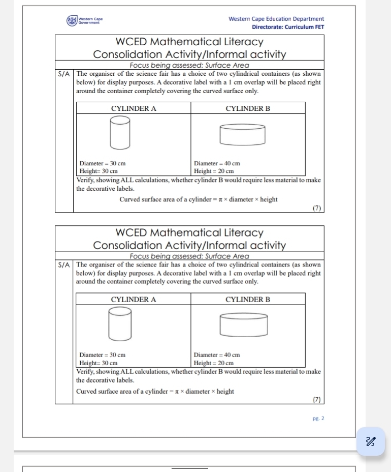 Western Cape Government Western Cape Education Department 
Directorate: Curriculum FET 
WCED Mathematical Literacy 
Consolidation Activity/Informal activity 
Focus being assessed: Surface Area 
S/A The organiser of the science fair has a choice of two cylindrical containers (as shown 
below) for display purposes. A decorative label with a 1 cm overlap will be placed right 
around the container completely covering the curved surface only. 
CYLINDER A CYLINDER B 
Diameter =30cm Diameter =40cm
Heig ht=30cm Height =20cm
Verify, showing ALL calculations, whether cylinder B would require less material to make 
the decorative labels. 
Curved surface area of a cylinder =π * diameter * height 
(7) 
WCED Mathematical Literacy 
Consolidation Activity/Informal activity 
Focus being assessed: Surface Area 
S/A The organiser of the science fair has a choice of two cylindrical containers (as shown 
below) for display purposes. A decorative label with a 1 cm overlap will be placed right 
around the container completely covering the curved surface only. 
CYLINDER A CYLINDER B 
Diameter =30cm Diameter =40cm
Heig ht=30cm Height =20cm
Verify, showing ALL calculations, whether cylinder B would require less material to make 
the decorative labels. 
Curved surface area of a cylinder =π * d liameter * height 
(7) 
pg. 2