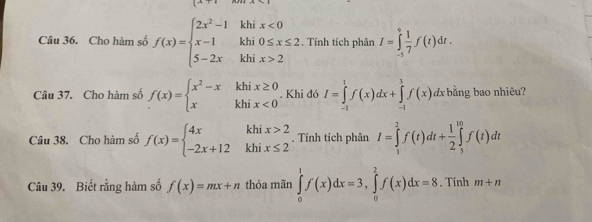 Cho hàm số f(x)=beginarrayl 2x^2-1khix<0 x-1khi0≤ x≤ 2 5-2xkhix>2endarray.. Tính tích phân I=∈tlimits _(-5)^0 1/7 f(t)dt. 
Câu 37. Cho hàm số f(x)=beginarrayl x^2-xkhix≥ 0 xkhix<0endarray.. Khi đó I=∈tlimits _(-1)^1f(x)dx+∈tlimits _(-1)^1f(x)d dx bằng bao nhiêu? 
Câu 38. Cho hàm số f(x)=beginarrayl 4xkhix>2 -2x+12khix≤ 2endarray.. Tính tích phân I=∈tlimits _1^(2f(t)dt+frac 1)2∈tlimits _5^(10)f(t)dt
Câu 39. Biết rằng hàm số f(x)=mx+n thỏa mãn ∈tlimits _0^1f(x)dx=3, ∈tlimits _0^2f(x)dx=8. Tính m+n