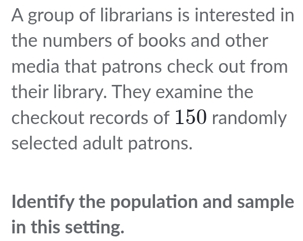 A group of librarians is interested in 
the numbers of books and other 
media that patrons check out from 
their library. They examine the 
checkout records of 150 randomly 
selected adult patrons. 
Identify the population and sample 
in this setting.