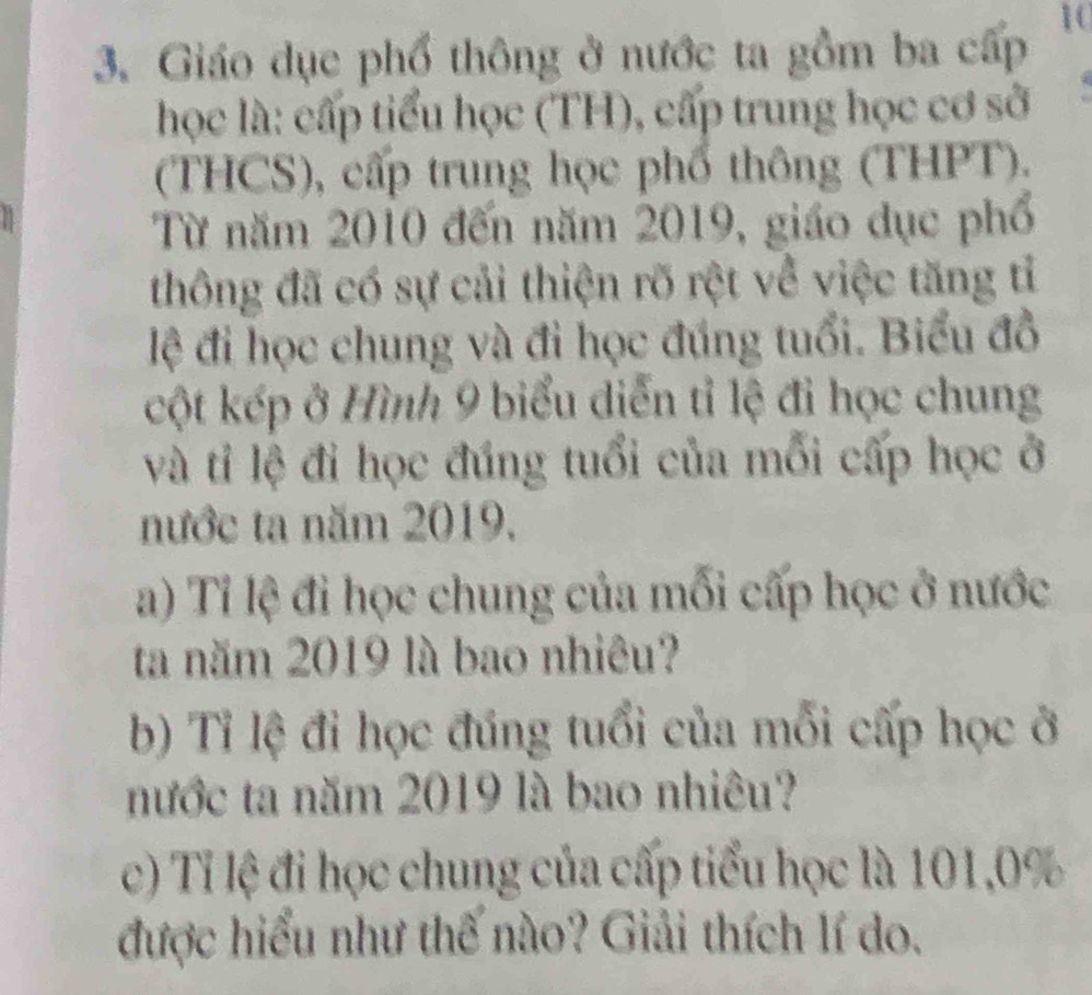 Giáo dục phổ thông ở nước ta gồm ba cấp 10
học là: cấp tiểu học (TH), cấp trung học cơ sở 
(THCS), cấp trung học phổ thông (THPT). 
a 
Từ năm 2010 đến năm 2019, giáo dục phố 
thông đã có sự cải thiện rõ rệt về việc tăng tỉ 
lệ đi học chung và đi học đúng tuổi. Biểu đồ 
cột kép ở Hình 9 biểu diễn tỉ lệ đi học chung 
và tỉ lệ đi học đúng tuổi của mỗi cấp học ở 
nước ta năm 2019. 
a) Tỉ lệ đi học chung của mối cấp học ở nước 
ta năm 2019 là bao nhiêu? 
b) Tỉ lệ đi học đúng tuổi của mỗi cấp học ở 
nước ta năm 2019 là bao nhiêu? 
c) Tỉ lệ đi học chung của cấp tiểu học là 101, 0%
được hiểu như thế nào? Giải thích lí do.